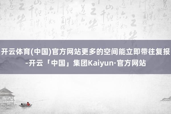 开云体育(中国)官方网站更多的空间能立即带往复报-开云「中国」集团Kaiyun·官方网站