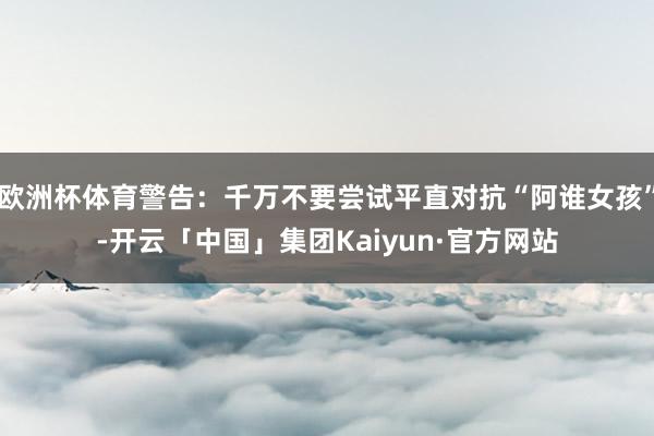 欧洲杯体育警告：千万不要尝试平直对抗“阿谁女孩”-开云「中国」集团Kaiyun·官方网站