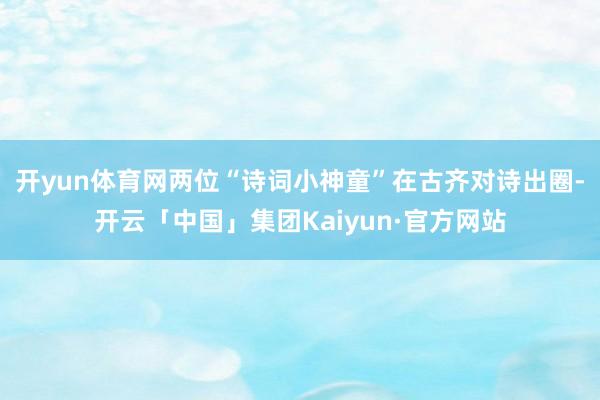 开yun体育网两位“诗词小神童”在古齐对诗出圈-开云「中国」集团Kaiyun·官方网站