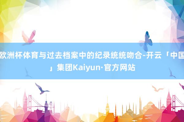 欧洲杯体育与过去档案中的纪录统统吻合-开云「中国」集团Kaiyun·官方网站