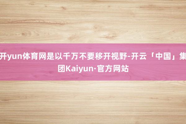 开yun体育网是以千万不要移开视野-开云「中国」集团Kaiyun·官方网站