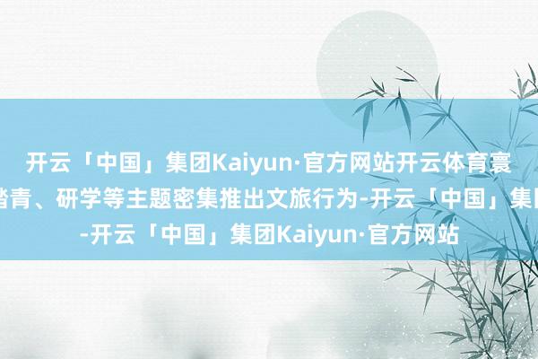 开云「中国」集团Kaiyun·官方网站开云体育寰球各地围绕赏花、踏青、研学等主题密集推出文旅行为-开云「中国」集团Kaiyun·官方网站