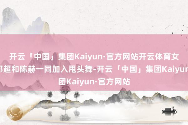 开云「中国」集团Kaiyun·官方网站开云体育女孩们拉着邓超和陈赫一同加入甩头舞-开云「中国」集团Kaiyun·官方网站
