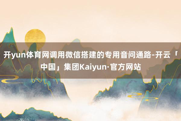开yun体育网调用微信搭建的专用音问通路-开云「中国」集团Kaiyun·官方网站