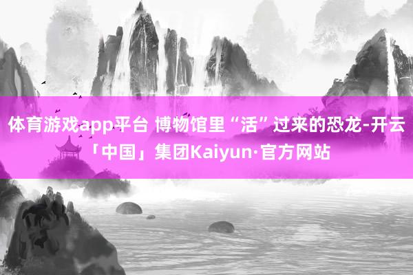 体育游戏app平台 博物馆里“活”过来的恐龙-开云「中国」集团Kaiyun·官方网站