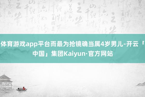 体育游戏app平台而最为抢镜确当属4岁男儿-开云「中国」集团Kaiyun·官方网站