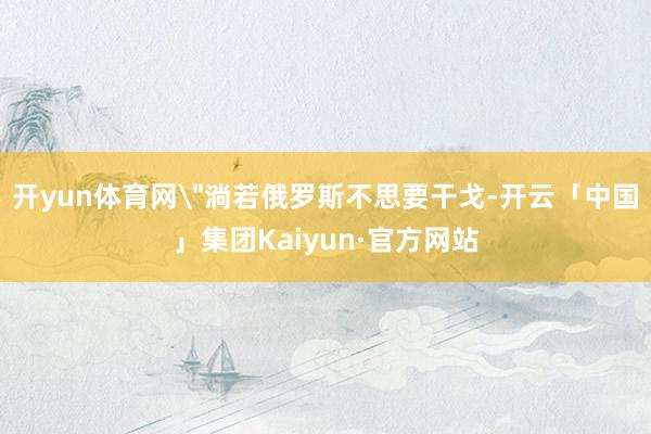 开yun体育网＂淌若俄罗斯不思要干戈-开云「中国」集团Kaiyun·官方网站