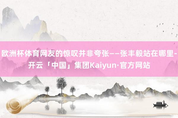 欧洲杯体育网友的惊叹并非夸张——张丰毅站在哪里-开云「中国」集团Kaiyun·官方网站