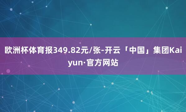 欧洲杯体育报349.82元/张-开云「中国」集团Kaiyun·官方网站